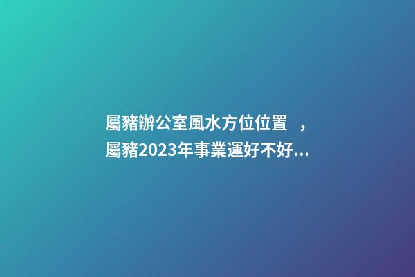 屬豬辦公室風水方位位置，屬豬2023年事業運好不好哦？